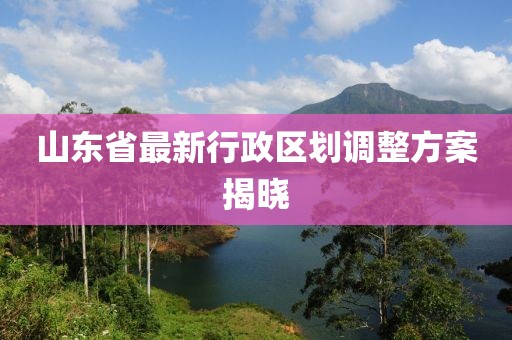 山東省最新行政區(qū)劃調(diào)整方案揭曉
