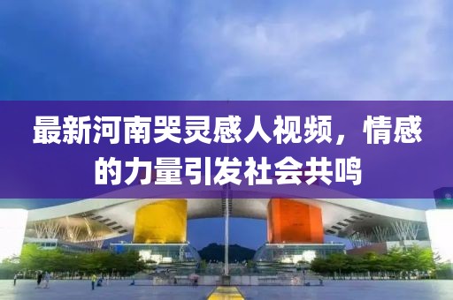 最新河南哭靈感人視頻，情感的力量引發(fā)社會(huì)共鳴