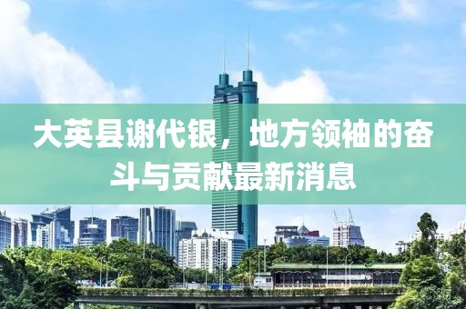 大英縣謝代銀，地方領(lǐng)袖的奮斗與貢獻(xiàn)最新消息