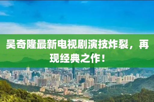 吳奇隆最新電視劇演技炸裂，再現(xiàn)經(jīng)典之作！