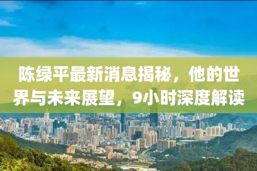 陳綠平最新消息揭秘，他的世界與未來(lái)展望，9小時(shí)深度解讀