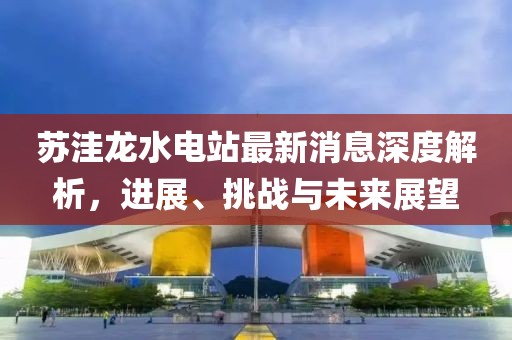 蘇洼龍水電站最新消息深度解析，進展、挑戰(zhàn)與未來展望