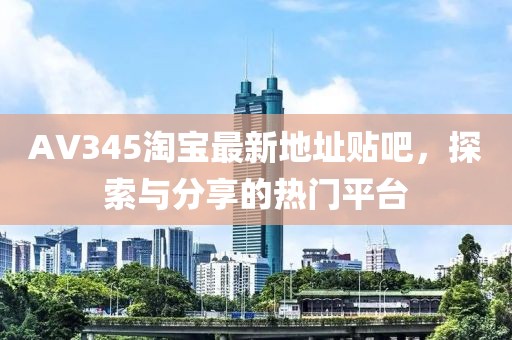 AV345淘寶最新地址貼吧，探索與分享的熱門平臺