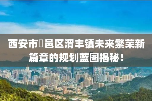 西安市鄠邑區(qū)渭豐鎮(zhèn)未來繁榮新篇章的規(guī)劃藍(lán)圖揭秘！