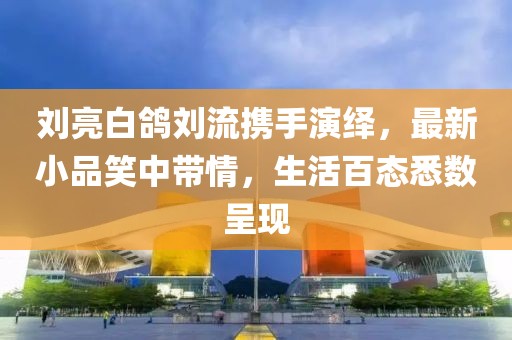 劉亮白鴿劉流攜手演繹，最新小品笑中帶情，生活百態(tài)悉數(shù)呈現(xiàn)