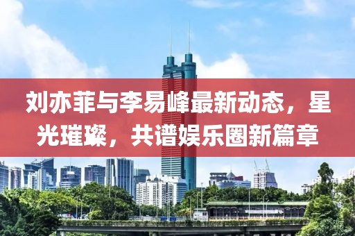 劉亦菲與李易峰最新動態(tài)，星光璀璨，共譜娛樂圈新篇章