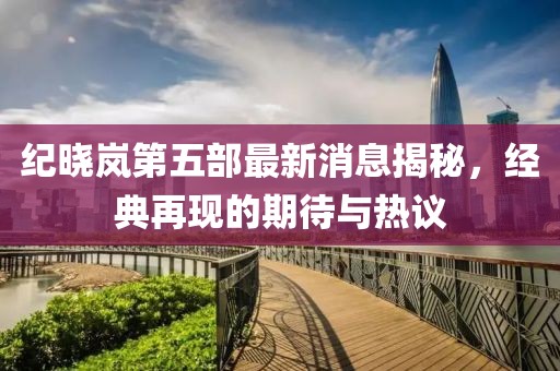 紀(jì)曉嵐第五部最新消息揭秘，經(jīng)典再現(xiàn)的期待與熱議