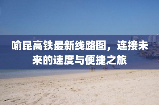 喻昆高鐵最新線路圖，連接未來的速度與便捷之旅