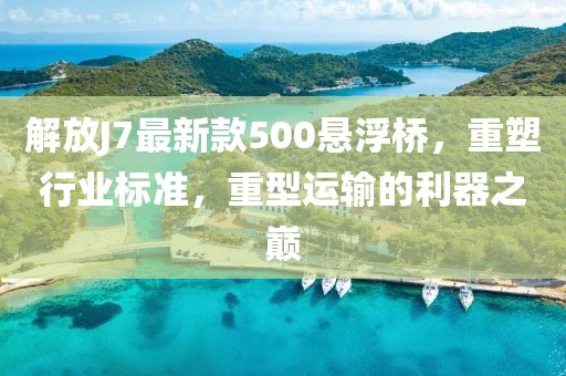 解放J7最新款500懸浮橋，重塑行業(yè)標準，重型運輸?shù)睦髦畮p