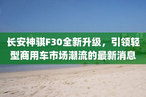 長安神騏F30全新升級(jí)，引領(lǐng)輕型商用車市場(chǎng)潮流的最新消息
