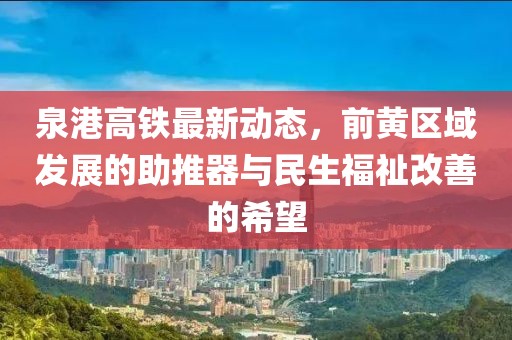 泉港高鐵最新動(dòng)態(tài)，前黃區(qū)域發(fā)展的助推器與民生福祉改善的希望