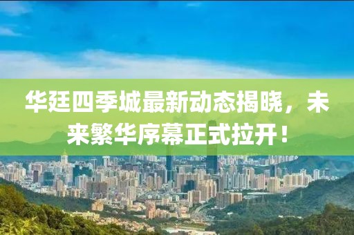 華廷四季城最新動態(tài)揭曉，未來繁華序幕正式拉開！