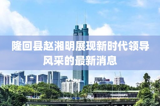 隆回縣趙湘明展現(xiàn)新時代領(lǐng)導風采的最新消息