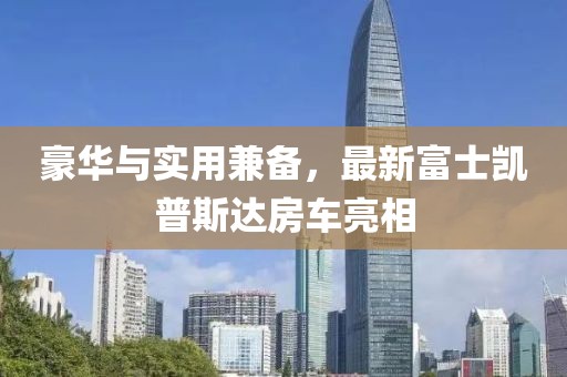 豪華與實(shí)用兼?zhèn)?，最新富士凱普斯達(dá)房車亮相