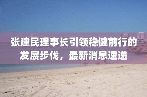 張建民理事長引領穩(wěn)健前行的發(fā)展步伐，最新消息速遞