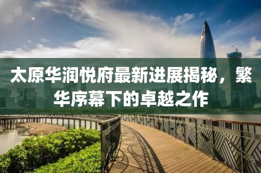 太原華潤悅府最新進(jìn)展揭秘，繁華序幕下的卓越之作