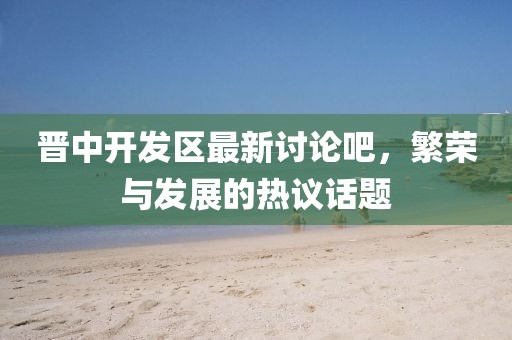 晉中開發(fā)區(qū)最新討論吧，繁榮與發(fā)展的熱議話題