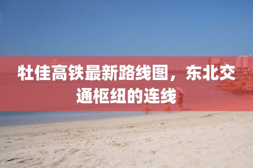 牡佳高鐵最新路線圖，東北交通樞紐的連線