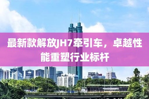 最新款解放JH7牽引車，卓越性能重塑行業(yè)標桿
