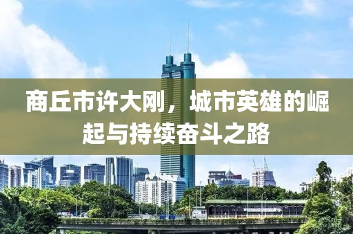 商丘市許大剛，城市英雄的崛起與持續(xù)奮斗之路