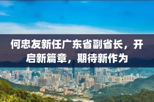 何忠友新任廣東省副省長(zhǎng)，開啟新篇章，期待新作為