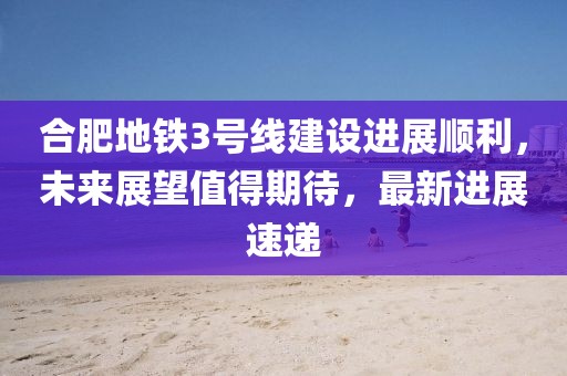 合肥地鐵3號線建設(shè)進展順利，未來展望值得期待，最新進展速遞