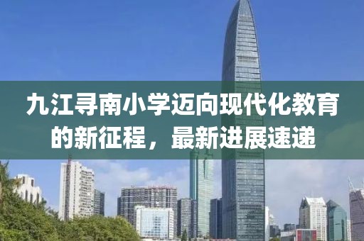 九江尋南小學邁向現(xiàn)代化教育的新征程，最新進展速遞