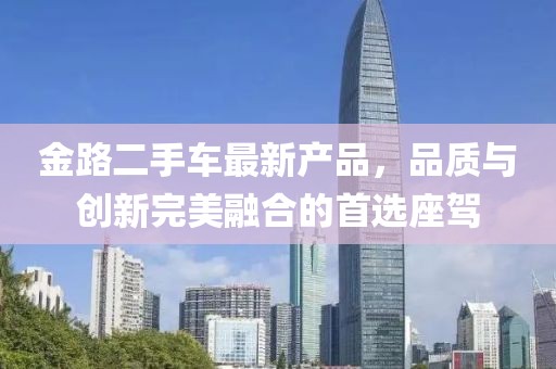 金路二手車最新產(chǎn)品，品質(zhì)與創(chuàng)新完美融合的首選座駕