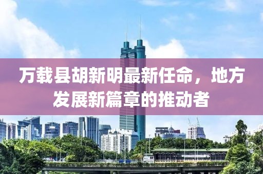 萬(wàn)載縣胡新明最新任命，地方發(fā)展新篇章的推動(dòng)者