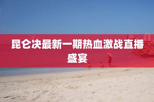 昆侖決最新一期熱血激戰(zhàn)直播盛宴