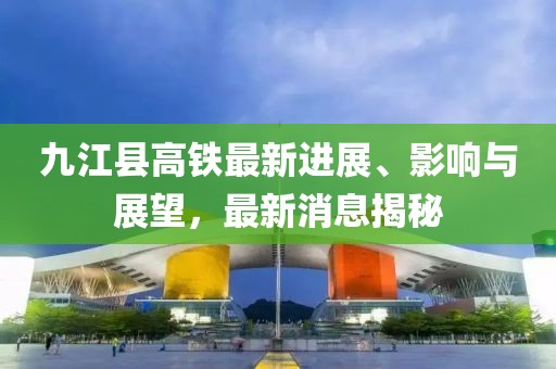 九江縣高鐵最新進展、影響與展望，最新消息揭秘