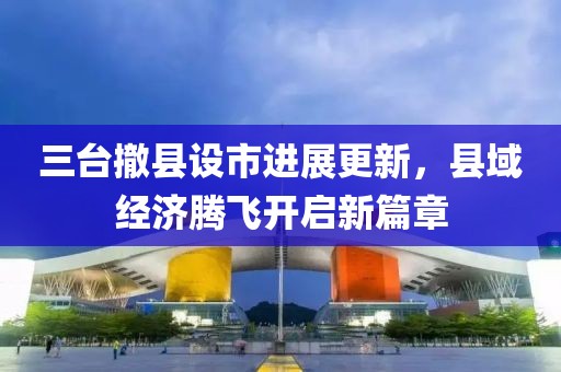 三臺撤縣設(shè)市進(jìn)展更新，縣域經(jīng)濟(jì)騰飛開啟新篇章
