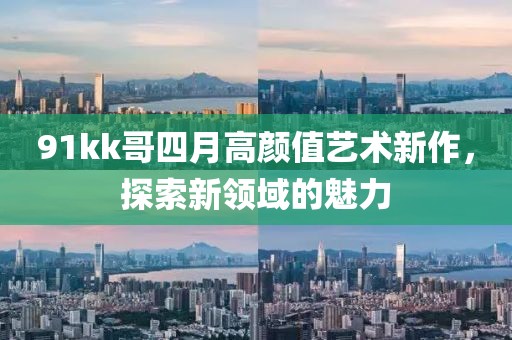 91kk哥四月高顏值藝術(shù)新作，探索新領(lǐng)域的魅力