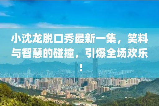 小沈龍脫口秀最新一集，笑料與智慧的碰撞，引爆全場(chǎng)歡樂(lè)！