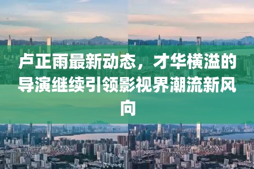 盧正雨最新動(dòng)態(tài)，才華橫溢的導(dǎo)演繼續(xù)引領(lǐng)影視界潮流新風(fēng)向