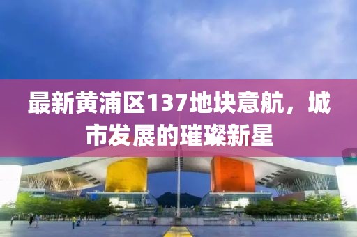 最新黃浦區(qū)137地塊意航，城市發(fā)展的璀璨新星