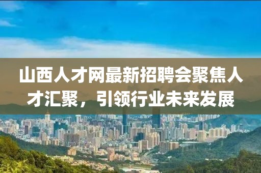 山西人才網(wǎng)最新招聘會(huì)聚焦人才匯聚，引領(lǐng)行業(yè)未來發(fā)展