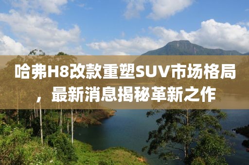 哈弗H8改款重塑SUV市場格局，最新消息揭秘革新之作
