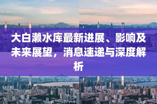 大白瀨水庫最新進展、影響及未來展望，消息速遞與深度解析