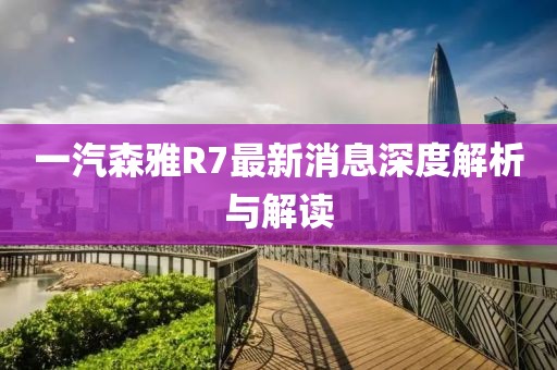一汽森雅R7最新消息深度解析與解讀