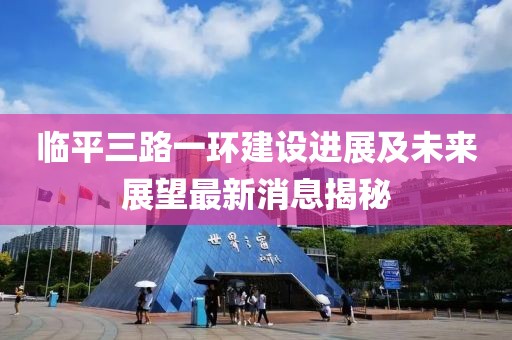 臨平三路一環(huán)建設(shè)進(jìn)展及未來展望最新消息揭秘