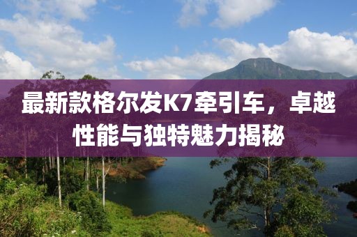 最新款格爾發(fā)K7牽引車，卓越性能與獨(dú)特魅力揭秘