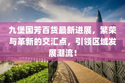 九堡國(guó)芳百貨最新進(jìn)展，繁榮與革新的交匯點(diǎn)，引領(lǐng)區(qū)域發(fā)展潮流！