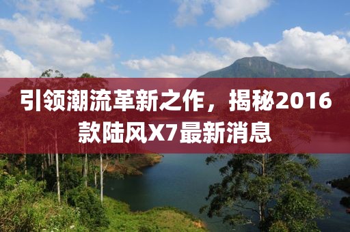 引領潮流革新之作，揭秘2016款陸風X7最新消息
