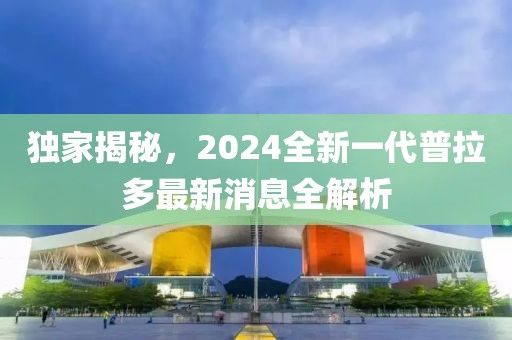 獨(dú)家揭秘，2024全新一代普拉多最新消息全解析
