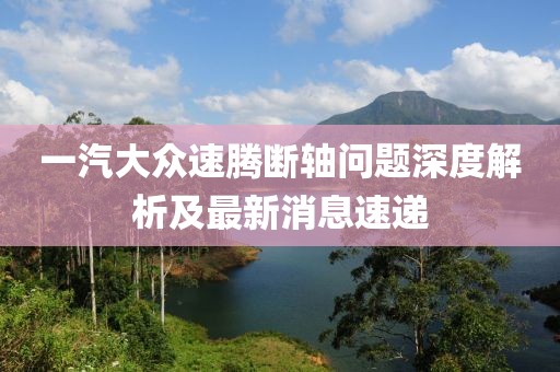 一汽大眾速騰斷軸問題深度解析及最新消息速遞