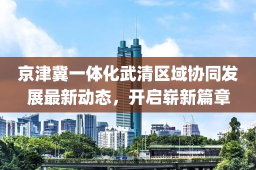 京津冀一體化武清區(qū)域協(xié)同發(fā)展最新動(dòng)態(tài)，開(kāi)啟嶄新篇章