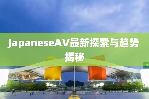 JapaneseAV最新探索與趨勢揭秘