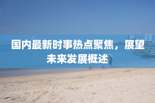 國內(nèi)最新時(shí)事熱點(diǎn)聚焦，展望未來發(fā)展概述