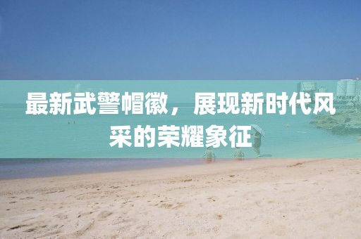 最新武警帽徽，展現(xiàn)新時代風采的榮耀象征